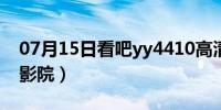 07月15日看吧yy4410高清影院（9394高清影院）