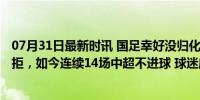 07月31日最新时讯 国足幸好没归化他！索要1800万年薪遭拒，如今连续14场中超不进球 球迷庆幸足协决策明智