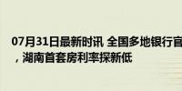 07月31日最新时讯 全国多地银行官宣降息 房贷成本再降低，湖南首套房利率探新低