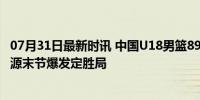 07月31日最新时讯 中国U18男篮89比82力克塞尔维亚 张博源末节爆发定胜局