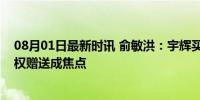 08月01日最新时讯 俞敏洪：宇辉买公司的钱我安排了，股权赠送成焦点