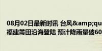 08月02日最新时讯 台风&quot;格美&quot;在福建莆田沿海登陆 预计降雨量破600毫米