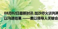 08月02日最新时讯 加沙停火谈判再次推迟，英媒：要等美以沟通结果 ——美以领导人关键会晤成焦点