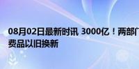 08月02日最新时讯 3000亿！两部门加力支持设备更新和消费品以旧换新