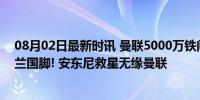 08月02日最新时讯 曼联5000万铁闸只想去国米, 或交换荷兰国脚! 安东尼救星无缘曼联