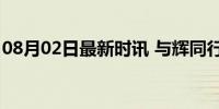 08月02日最新时讯 与辉同行总销售额超42亿