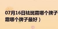 07月16日祛斑霜哪个牌子最好又便宜（祛斑霜哪个牌子最好）