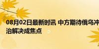 08月02日最新时讯 中方期待俄乌冲突双方尽早开启和谈 政治解决成焦点