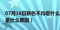 07月16日肤色不均是什么样子的（肤色不均是什么原因）