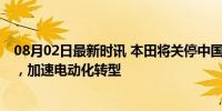 08月02日最新时讯 本田将关停中国两家工厂 应对市场变化，加速电动化转型