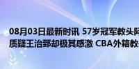 08月03日最新时讯 57岁冠军教头阿的江再次下课？他饱受质疑王治郅却极其感激 CBA外籍教头独苗