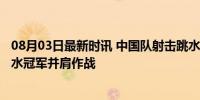 08月03日最新时讯 中国队射击跳水冲击首金 00后小将与跳水冠军并肩作战