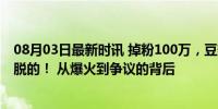 08月03日最新时讯 掉粉100万，豆瓣9.3分的综艺是怎么玩脱的！ 从爆火到争议的背后