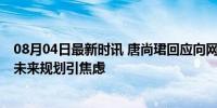 08月04日最新时讯 唐尚珺回应向网友征求建议被疑搏流量 未来规划引焦虑