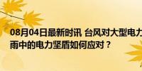 08月04日最新时讯 台风对大型电力等设备有什么影响？风雨中的电力坚盾如何应对？