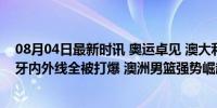 08月04日最新时讯 奥运卓见 澳大利亚拿到A组首胜，西班牙内外线全被打爆 澳洲男篮强势崛起