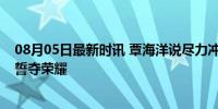 08月05日最新时讯 覃海洋说尽力冲击200蛙金牌 泳坛新星誓夺荣耀