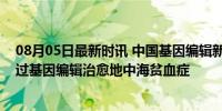 08月05日最新时讯 中国基因编辑新突破：首例外籍患者通过基因编辑治愈地中海贫血症