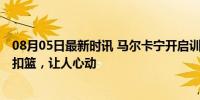 08月05日最新时讯 马尔卡宁开启训练，各种三分、中距离、扣篮，让人心动