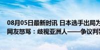 08月05日最新时讯 日本选手出局为何迟迟不愿离场？日本网友怒骂：歧视亚洲人——争议判罚引众怒