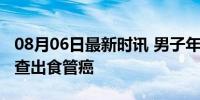 08月06日最新时讯 男子年年体检都正常突然查出食管癌