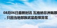 08月06日最新时讯 瓦格纳非洲栽跟头，80人被杀15人被俘，只因当地部族武装彪悍异常