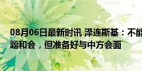 08月06日最新时讯 泽连斯基：不能强迫中国参加乌克兰问题和会，但准备好与中方会面