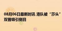 08月06日最新时讯 港队被“莎头”战况吸引一步三回头 混双晋级引侧目