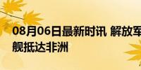 08月06日最新时讯 解放军运-20与万吨登陆舰抵达非洲