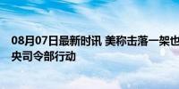 08月07日最新时讯 美称击落一架也门胡塞武装无人机 美中央司令部行动