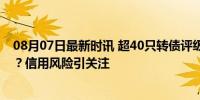 08月07日最新时讯 超40只转债评级被下调，原因都有哪些？信用风险引关注