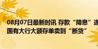 08月07日最新时讯 存款“降息”连锁反应立竿见影，多家国有大行大额存单卖到“断货”