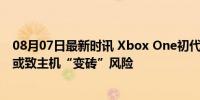 08月07日最新时讯 Xbox One初代主机面临系统更新困境 或致主机“变砖”风险