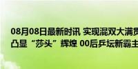 08月08日最新时讯 实现混双大满贯，从1到33，一组数据凸显“莎头”辉煌 00后乒坛新霸主诞生