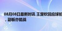 08月08日最新时讯 王楚钦回应球拍被摄影师踩断 无奈接受，副板亦能战