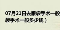 07月21日去眼袋手术一般多少钱武汉（去眼袋手术一般多少钱）