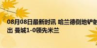 08月08日最新时讯 哈兰德倒地铲射打门，皮球被佩尼亚拍出 曼城1-0领先米兰