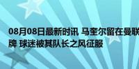 08月08日最新时讯 马奎尔留在曼联成定局 除非拉爵将其挂牌 球迷被其队长之风征服