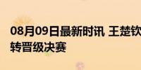 08月09日最新时讯 王楚钦副拍闪耀：混双逆转晋级决赛