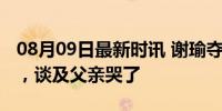 08月09日最新时讯 谢瑜夺冠后的第一个专访，谈及父亲哭了