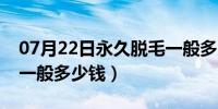 07月22日永久脱毛一般多久一次（永久脱毛一般多少钱）