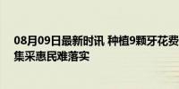 08月09日最新时讯 种植9颗牙花费20万元 口腔市场混乱，集采惠民难落实