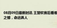 08月09日最新时讯 王楚钦赛后看着球拍摇头令人心疼 副拍之憾，命运弄人