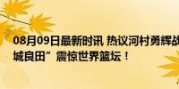 08月09日最新时讯 热议河村勇辉战法国狂轰29 7 6！“宫城良田”震惊世界篮坛！