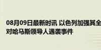 08月09日最新时讯 以色列加强其全球外交使团安保措施 应对哈马斯领导人遇袭事件