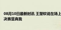 08月10日最新时讯 王楚钦说在场上不够释放 混双逆转晋级决赛显真我