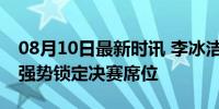 08月10日最新时讯 李冰洁1500自晋级决赛 强势锁定决赛席位