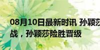 08月10日最新时讯 孙颖莎vs阿库拉 激烈对战，孙颖莎险胜晋级