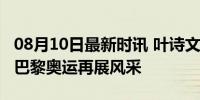 08月10日最新时讯 叶诗文200米蛙泳进决赛 巴黎奥运再展风采