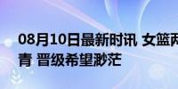 08月10日最新时讯 女篮两连败 姚明面色铁青 晋级希望渺茫